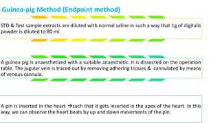 Guinea-pig Method (Endpoint method)
STD & Test sample extracts are diluted with normal saline in such a way that 1g of digitalis
powder is diluted to 80 ml.
A guinea pig is anaesthetized with a suitable anaesthetic. It is dissected on the operation
table. The jugular vein is traced out by removing adhering tissues & cannulated by means
of venous cannula.
A pin is inserted in the heart such that it gets inserted in the apex of the heart. In this
way, we can observe the heart beats by up and down movements of the pin.
 