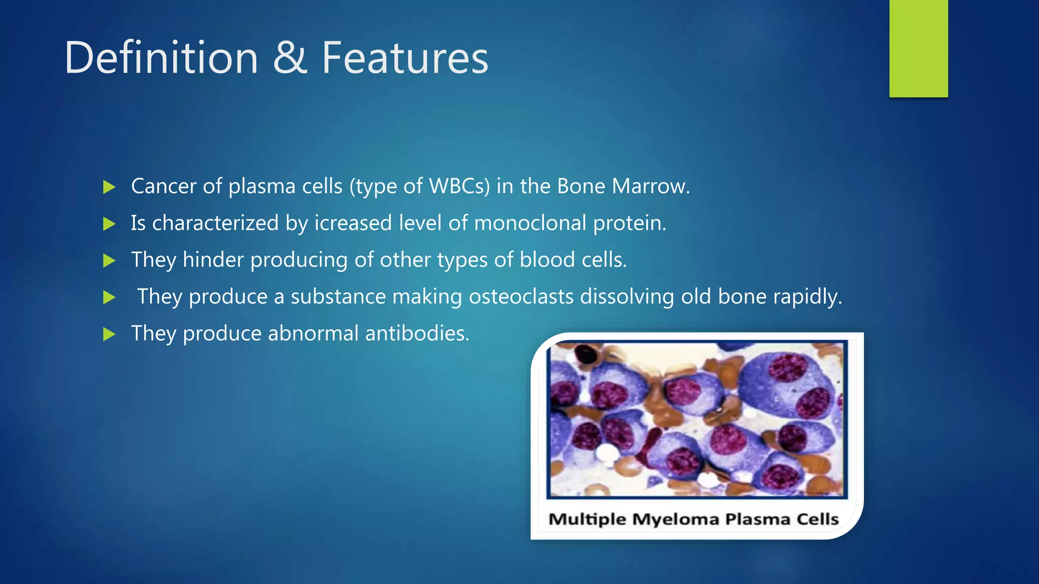 Definition & Features
Cancer of plasma cells (type of WBCs) in the Bone Marrow.
Is characterized by icreased level of monoclonal protein.
They hinder producing of other types of blood cells.
They produce a substance making osteoclasts dissolving old bone rapidly.
They produce abnormal antibodies.