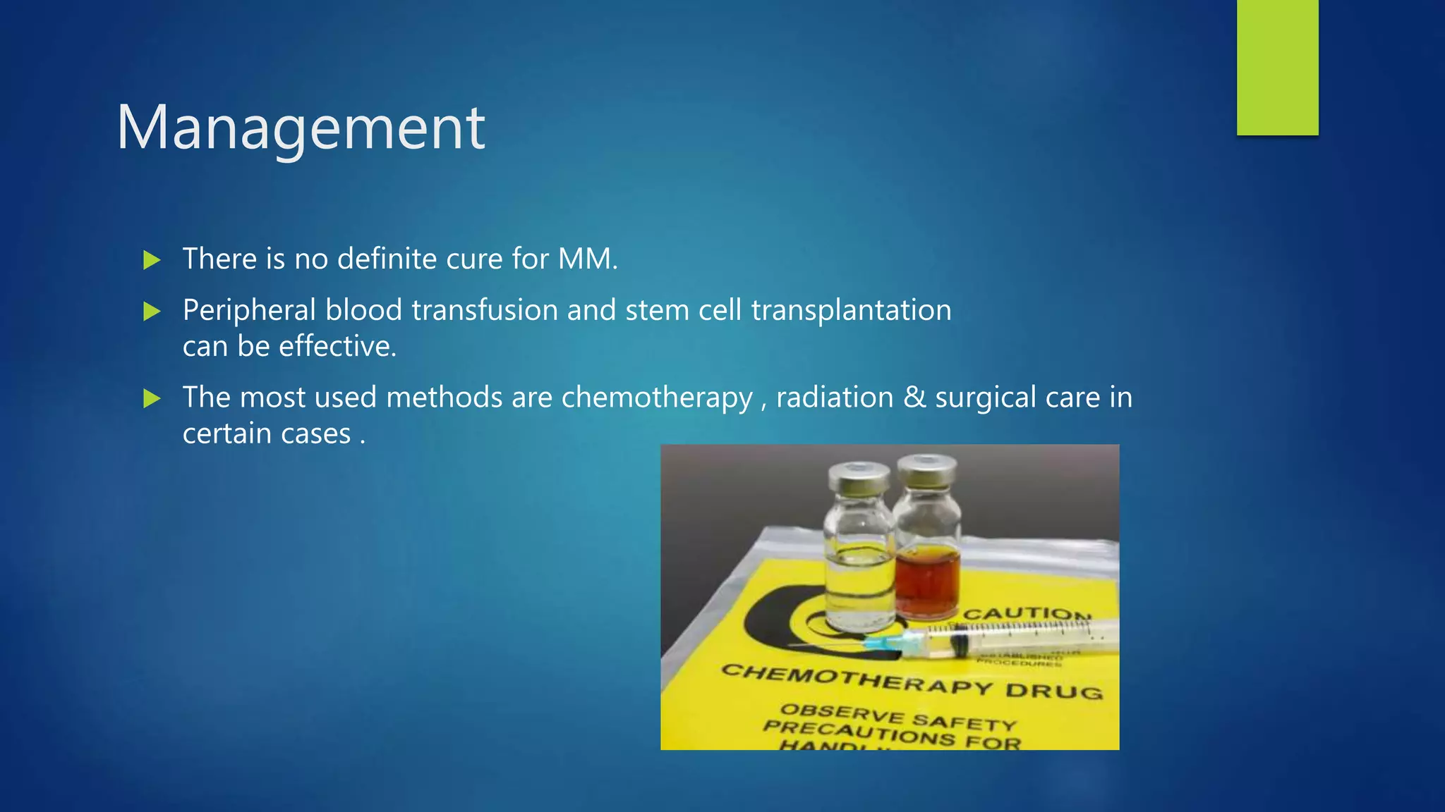  There is no definite cure for MM.
Peripheral blood transfusion and stem cell transplantation
can be effective.
The most used methods are chemotherapy , radiation & surgical care in
certain cases .
Management