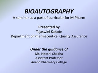 BIOAUTOGRAPHY
A seminar as a part of curricular for M.Pharm
Presented by
Tejaswini Kakade
Department of Pharmaceutical Quality Assurance
Under the guidance of
Ms. Hiteshi Chadha
Assistant Professor
Anand Pharmacy College
 