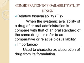 CONSIDERATION IN BIOAILABILITY STUDY
DESIGN
Relative bioavailability (Fr):-
When the systemic availability of
a drug after oral administration is
compare with that of an oral standard of
the same drug it is refer to as
comparative or relative bioavailability.
o Importance:-
Used to characterize absorption of
drug from its formulation.
 