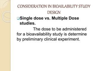 CONSIDERATION IN BIOAILABILITY STUDY
DESIGN
Single dose vs. Multiple Dose
studies.
The dose to be administered
for a bioavailability study is determine
by preliminary clinical experiment.
 