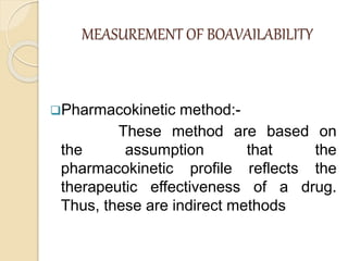 MEASUREMENT OF BOAVAILABILITY
Pharmacokinetic method:-
These method are based on
the assumption that the
pharmacokinetic profile reflects the
therapeutic effectiveness of a drug.
Thus, these are indirect methods
 