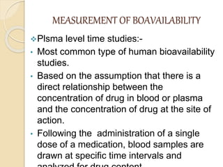 MEASUREMENT OF BOAVAILABILITY
Plsma level time studies:-
• Most common type of human bioavailability
studies.
• Based on the assumption that there is a
direct relationship between the
concentration of drug in blood or plasma
and the concentration of drug at the site of
action.
• Following the administration of a single
dose of a medication, blood samples are
drawn at specific time intervals and
 