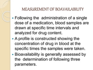 MEASUREMENT OF BOAVAILABILITY
 Following the administration of a single
dose of a medication, blood samples are
drawn at specific time intervals and
analyzed for drug content.
 A profile is constructed showing the
concentration of drug in blood at the
specific times the samples were taken.
 Bioavailability is generally assessed by
the determination of following three
parameters.
 