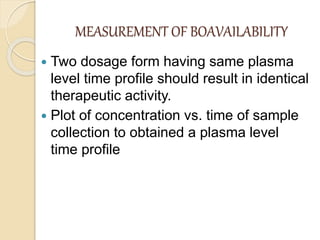 MEASUREMENT OF BOAVAILABILITY
 Two dosage form having same plasma
level time profile should result in identical
therapeutic activity.
 Plot of concentration vs. time of sample
collection to obtained a plasma level
time profile
 