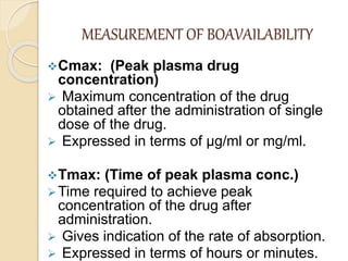 MEASUREMENT OF BOAVAILABILITY
Cmax: (Peak plasma drug
concentration)
 Maximum concentration of the drug
obtained after the administration of single
dose of the drug.
 Expressed in terms of μg/ml or mg/ml.
Tmax: (Time of peak plasma conc.)
Time required to achieve peak
concentration of the drug after
administration.
 Gives indication of the rate of absorption.
 Expressed in terms of hours or minutes.
 