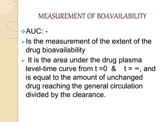 MEASUREMENT OF BOAVAILABILITY
AUC: -
Is the measurement of the extent of the
drug bioavailability
 It is the area under the drug plasma
level-time curve from t =0 & t = ∞, and
is equal to the amount of unchanged
drug reaching the general circulation
divided by the clearance.
 