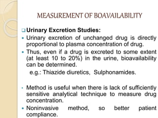 MEASUREMENT OF BOAVAILABILITY
Urinary Excretion Studies:
 Urinary excretion of unchanged drug is directly
proportional to plasma concentration of drug.
 Thus, even if a drug is excreted to some extent
(at least 10 to 20%) in the urine, bioavailability
can be determined.
e.g.: Thiazide diuretics, Sulphonamides.
• Method is useful when there is lack of sufficiently
sensitive analytical technique to measure drug
concentration.
 Noninvasive method, so better patient
compliance.
 