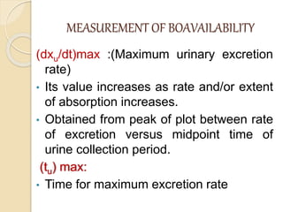 MEASUREMENT OF BOAVAILABILITY
(dxu/dt)max :(Maximum urinary excretion
rate)
• Its value increases as rate and/or extent
of absorption increases.
• Obtained from peak of plot between rate
of excretion versus midpoint time of
urine collection period.
(tu) max:
• Time for maximum excretion rate
 