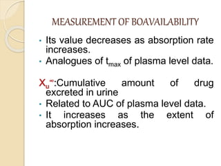 MEASUREMENT OF BOAVAILABILITY
• Its value decreases as absorption rate
increases.
• Analogues of tmax of plasma level data.
Xu
∞:Cumulative amount of drug
excreted in urine
• Related to AUC of plasma level data.
• It increases as the extent of
absorption increases.
 