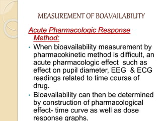 MEASUREMENT OF BOAVAILABILITY
Acute Pharmacologic Response
Method:
• When bioavailability measurement by
pharmacokinetic method is difficult, an
acute pharmacologic effect such as
effect on pupil diameter, EEG & ECG
readings related to time course of
drug.
• Bioavailability can then be determined
by construction of pharmacological
effect- time curve as well as dose
response graphs.
 