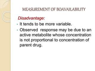 MEASUREMENT OF BOAVAILABILITY
Disadvantage:
• It tends to be more variable.
• Observed response may be due to an
active metabolite whose concentration
is not proportional to concentration of
parent drug.
 