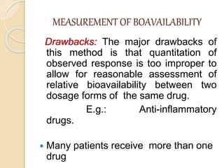 MEASUREMENT OF BOAVAILABILITY
Drawbacks: The major drawbacks of
this method is that quantitation of
observed response is too improper to
allow for reasonable assessment of
relative bioavailability between two
dosage forms of the same drug.
E.g.: Anti-inflammatory
drugs.
 Many patients receive more than one
drug
 