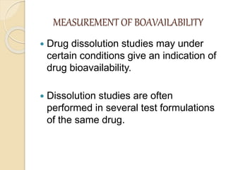 MEASUREMENT OF BOAVAILABILITY
 Drug dissolution studies may under
certain conditions give an indication of
drug bioavailability.
 Dissolution studies are often
performed in several test formulations
of the same drug.
 