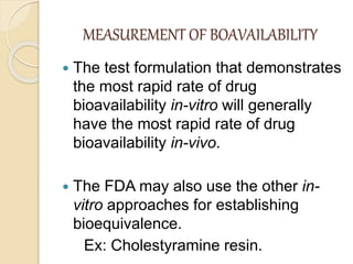 MEASUREMENT OF BOAVAILABILITY
 The test formulation that demonstrates
the most rapid rate of drug
bioavailability in-vitro will generally
have the most rapid rate of drug
bioavailability in-vivo.
 The FDA may also use the other in-
vitro approaches for establishing
bioequivalence.
Ex: Cholestyramine resin.
 