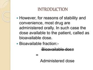 INTRODUCTION
 However, for reasons of stability and
convenience, most drug are
administered orally. In such case the
dose available to the patient, called as
bioavailable dose.
 Bioavailable fraction:-
Bioavailable dose
=
Administered dose
 