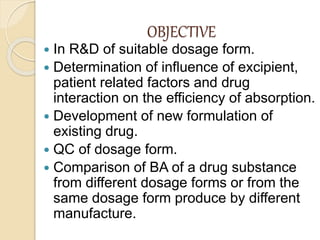 OBJECTIVE
 In R&D of suitable dosage form.
 Determination of influence of excipient,
patient related factors and drug
interaction on the efficiency of absorption.
 Development of new formulation of
existing drug.
 QC of dosage form.
 Comparison of BA of a drug substance
from different dosage forms or from the
same dosage form produce by different
manufacture.
 