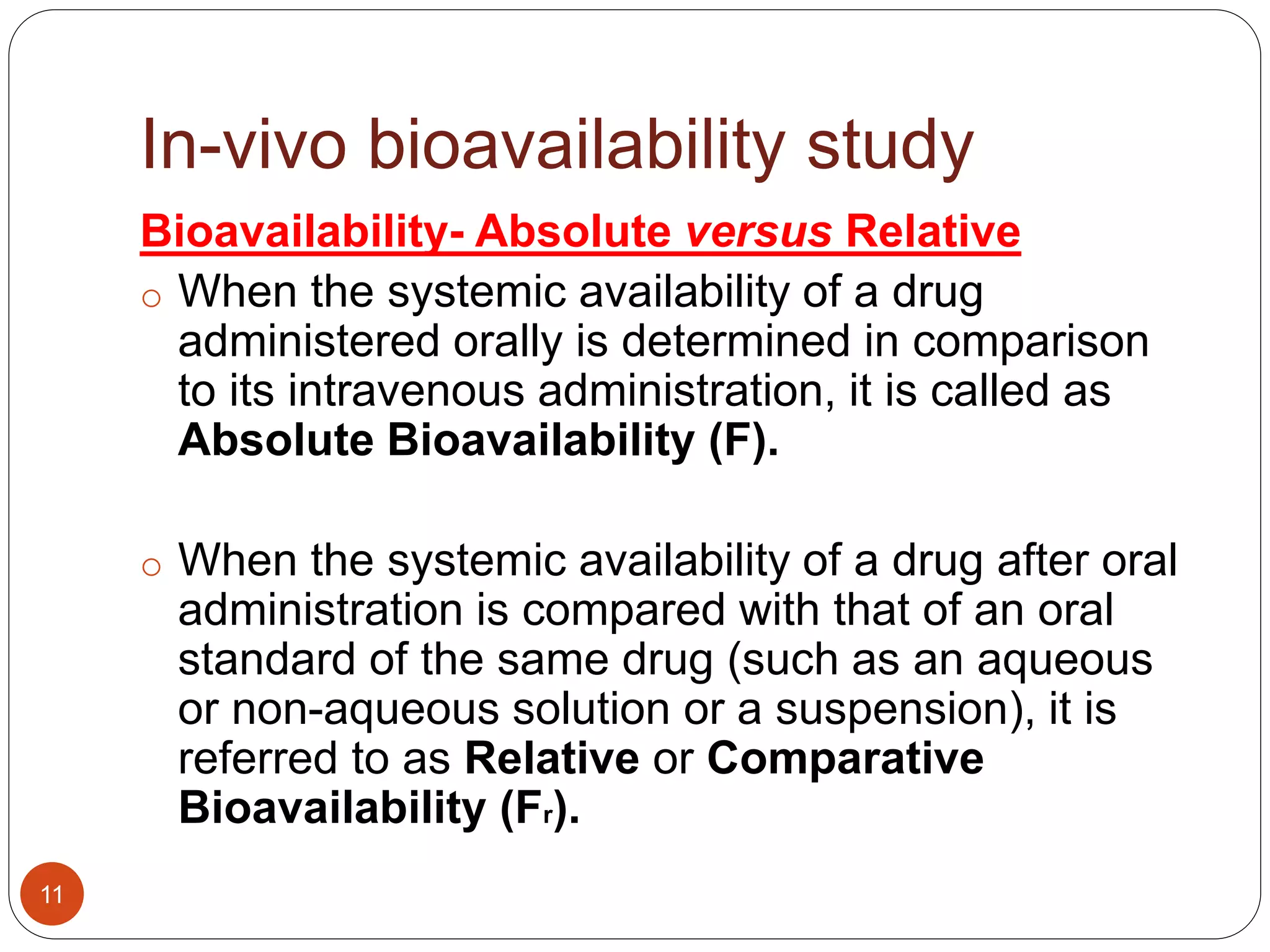 In-vivo bioavailability study
Bioavailability- Absolute versus Relative
o When the systemic availability of a drug
administered orally is determined in comparison
to its intravenous administration, it is called as
Absolute Bioavailability (F).
o When the systemic availability of a drug after oral
administration is compared with that of an oral
standard of the same drug (such as an aqueous
or non-aqueous solution or a suspension), it is
referred to as Relative or Comparative
Bioavailability (Fr).
11
 