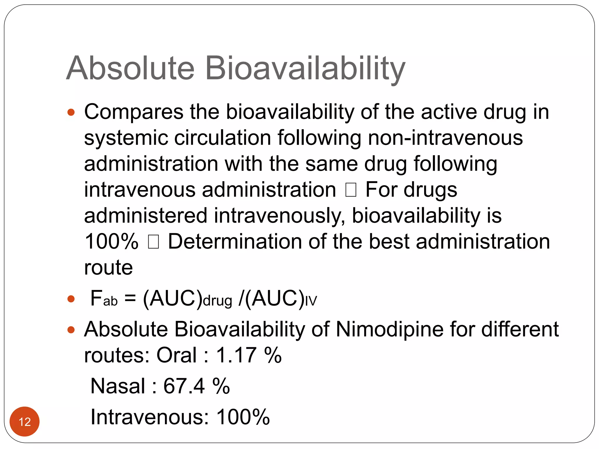 Absolute Bioavailability
 Compares the bioavailability of the active drug in
systemic circulation following non-intravenous
administration with the same drug following
intravenous administration For drugs
administered intravenously, bioavailability is
100% Determination of the best administration
route
 Fab = (AUC)drug /(AUC)IV
 Absolute Bioavailability of Nimodipine for different
routes: Oral : 1.17 %
Nasal : 67.4 %
Intravenous: 100%12
 