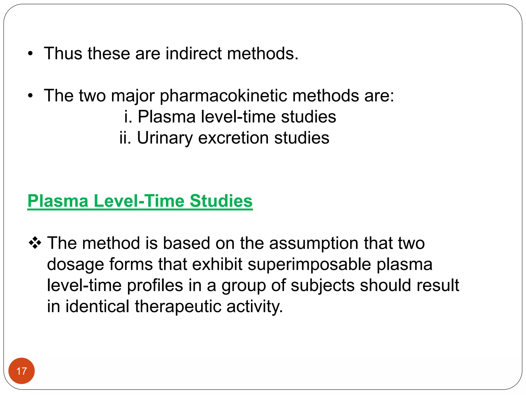 • Thus these are indirect methods.
• The two major pharmacokinetic methods are:
i. Plasma level-time studies
ii. Urinary excretion studies
Plasma Level-Time Studies
 The method is based on the assumption that two
dosage forms that exhibit superimposable plasma
level-time profiles in a group of subjects should result
in identical therapeutic activity.
17
 
