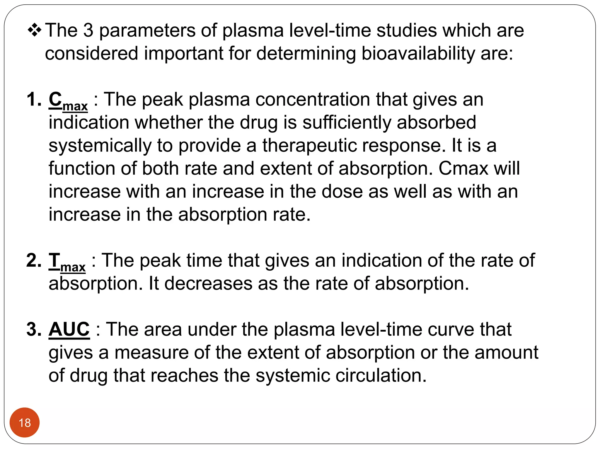 The 3 parameters of plasma level-time studies which are
considered important for determining bioavailability are:
1. Cmax : The peak plasma concentration that gives an
indication whether the drug is sufficiently absorbed
systemically to provide a therapeutic response. It is a
function of both rate and extent of absorption. Cmax will
increase with an increase in the dose as well as with an
increase in the absorption rate.
2. Tmax : The peak time that gives an indication of the rate of
absorption. It decreases as the rate of absorption.
3. AUC : The area under the plasma level-time curve that
gives a measure of the extent of absorption or the amount
of drug that reaches the systemic circulation.
18
 