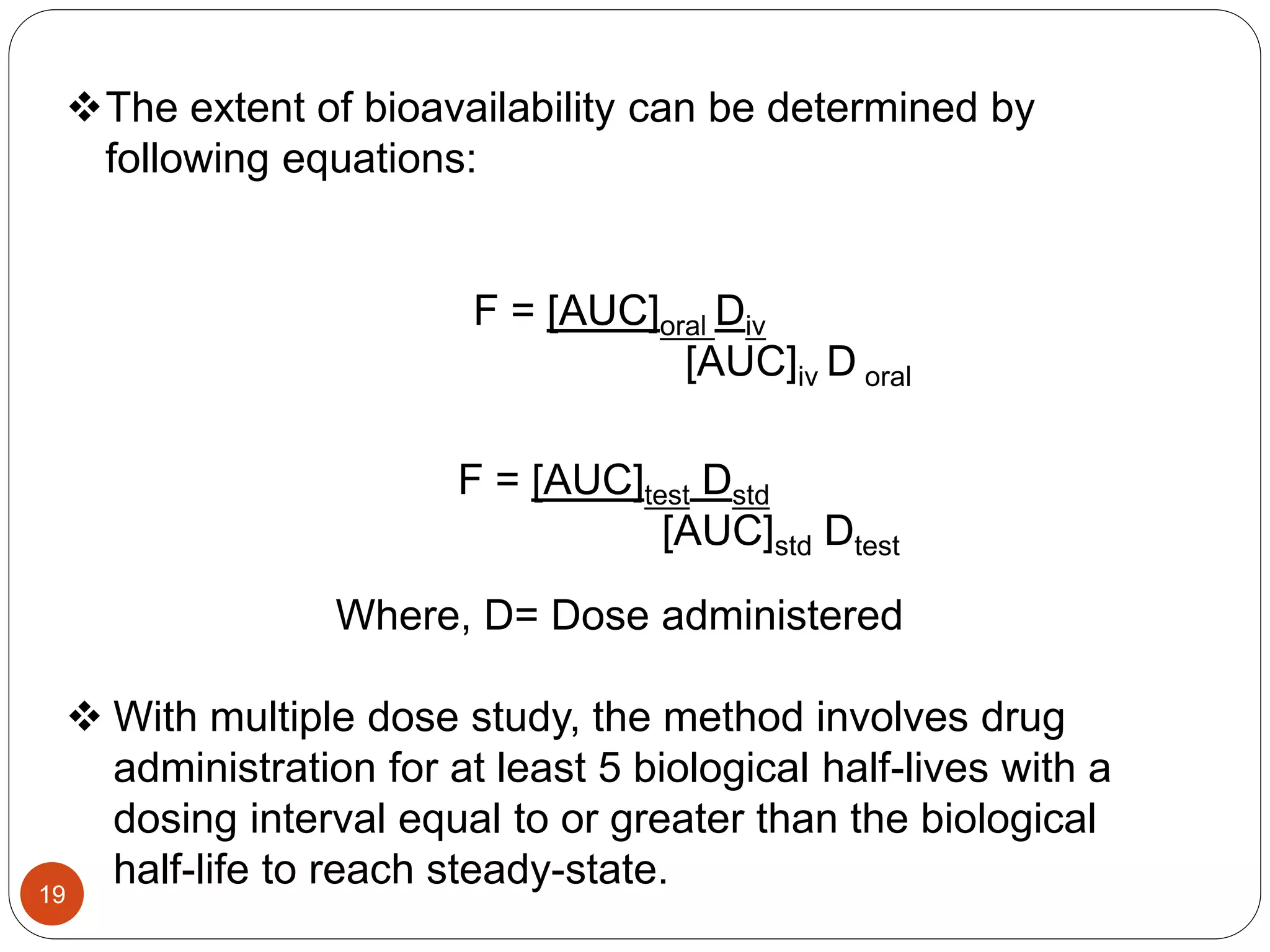 The extent of bioavailability can be determined by
following equations:
F = [AUC]oral Div
[AUC]iv D oral
F = [AUC]test Dstd
[AUC]std Dtest
Where, D= Dose administered
 With multiple dose study, the method involves drug
administration for at least 5 biological half-lives with a
dosing interval equal to or greater than the biological
half-life to reach steady-state.19
 