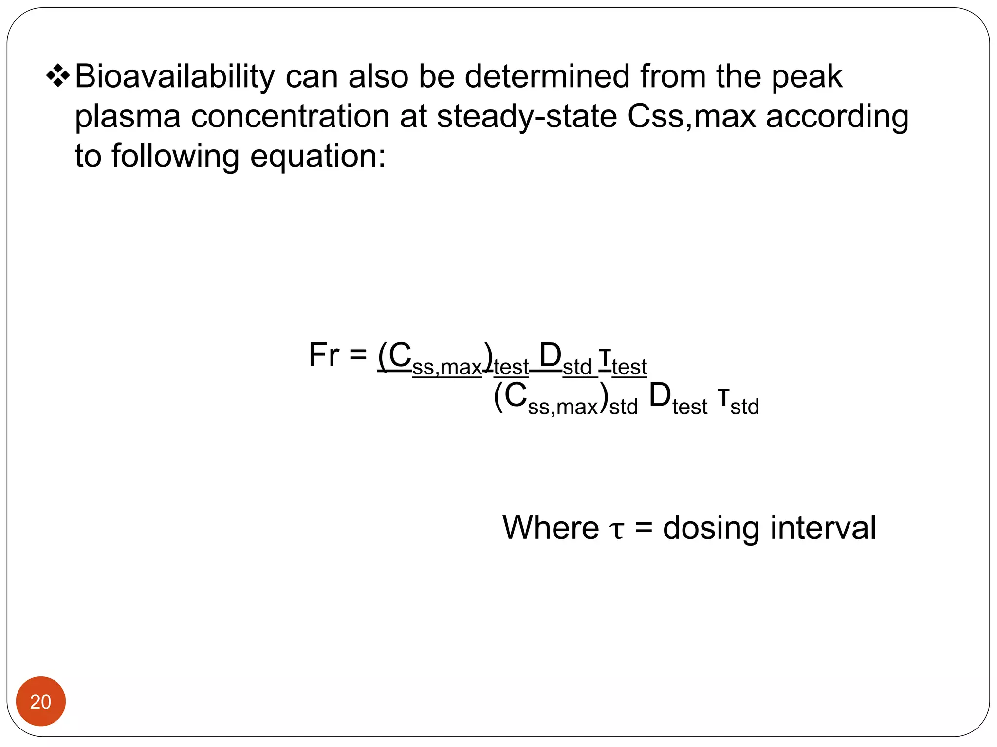 Bioavailability can also be determined from the peak
plasma concentration at steady-state Css,max according
to following equation:
Fr = (Css,max)test Dstd τtest
(Css,max)std Dtest τstd
Where τ = dosing interval
20
 