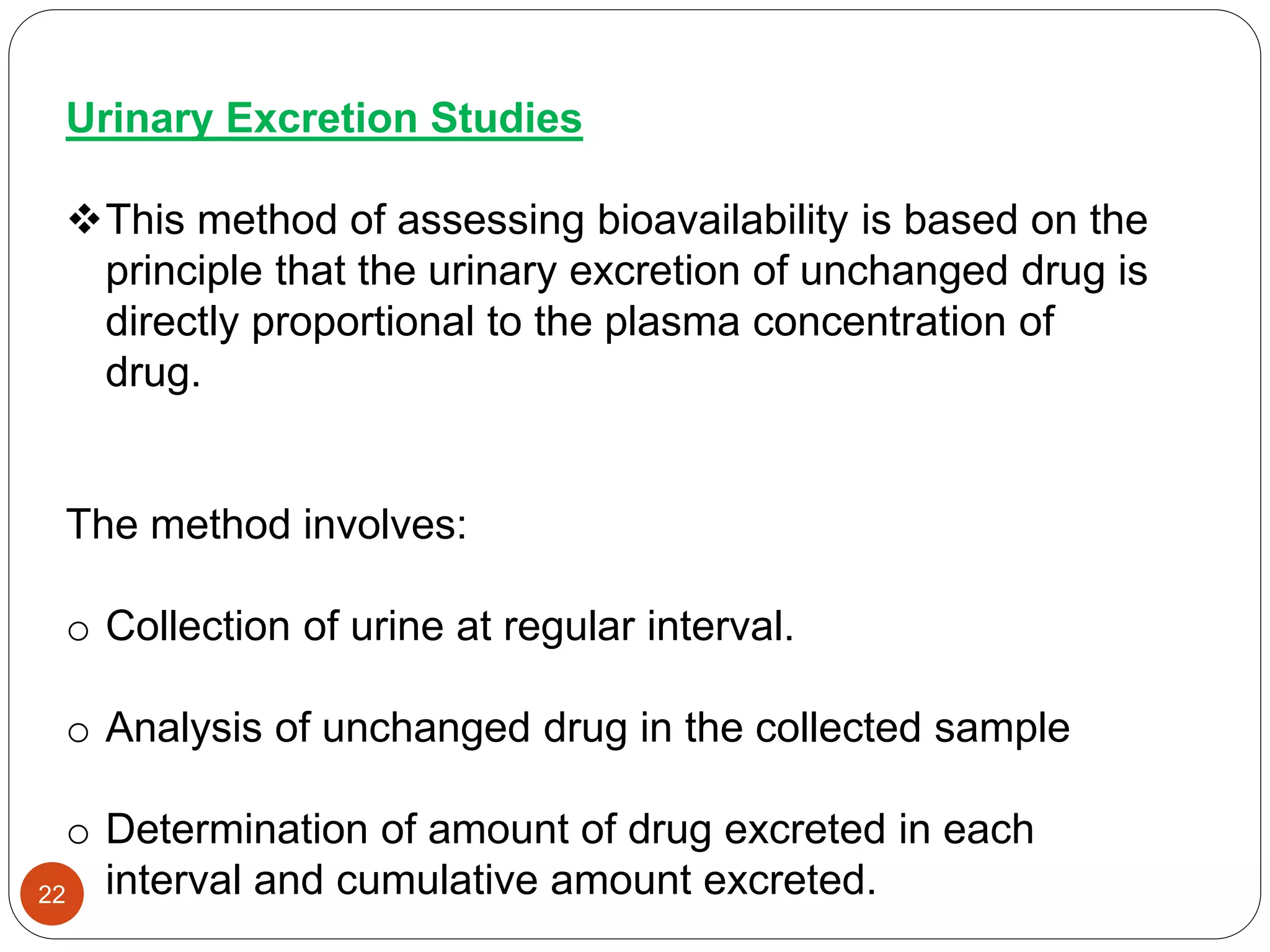 Urinary Excretion Studies
This method of assessing bioavailability is based on the
principle that the urinary excretion of unchanged drug is
directly proportional to the plasma concentration of
drug.
The method involves:
o Collection of urine at regular interval.
o Analysis of unchanged drug in the collected sample
o Determination of amount of drug excreted in each
interval and cumulative amount excreted.22
 