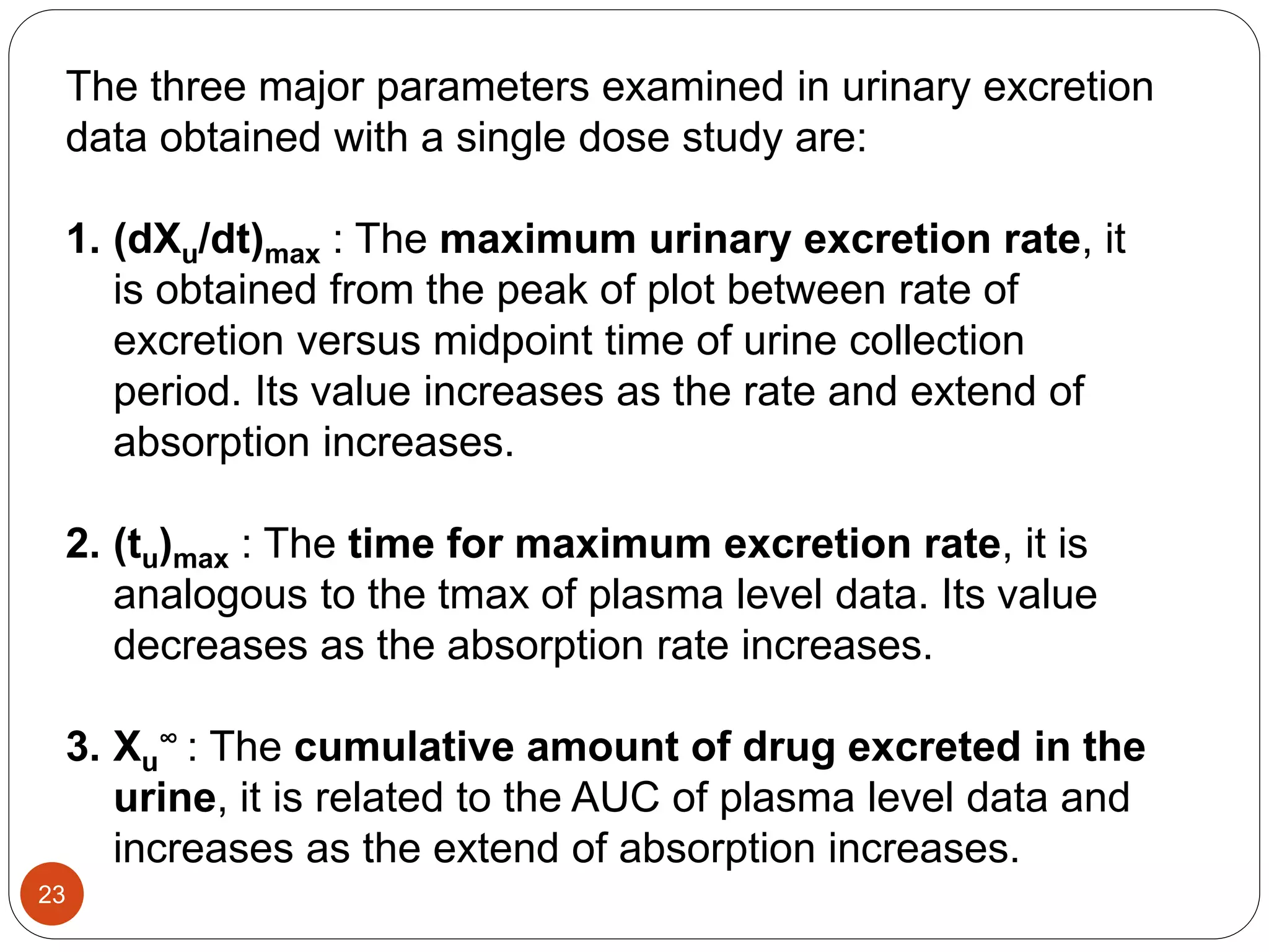 The three major parameters examined in urinary excretion
data obtained with a single dose study are:
1. (dXu/dt)max : The maximum urinary excretion rate, it
is obtained from the peak of plot between rate of
excretion versus midpoint time of urine collection
period. Its value increases as the rate and extend of
absorption increases.
2. (tu)max : The time for maximum excretion rate, it is
analogous to the tmax of plasma level data. Its value
decreases as the absorption rate increases.
3. Xu
∞ : The cumulative amount of drug excreted in the
urine, it is related to the AUC of plasma level data and
increases as the extend of absorption increases.
23
 