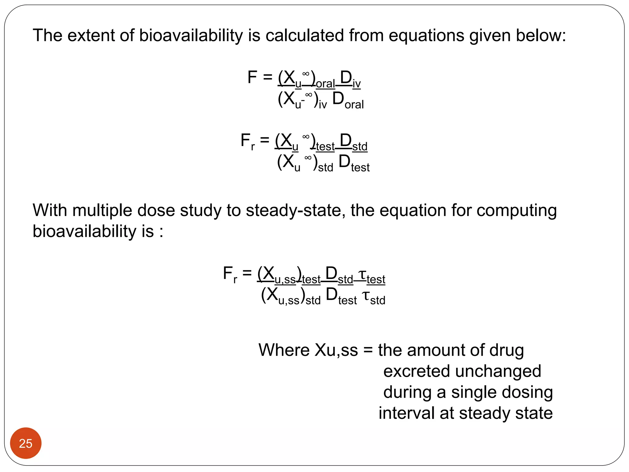 The extent of bioavailability is calculated from equations given below:
F = (Xu
∞)oral Div
(Xu
∞)iv Doral
Fr = (Xu
∞)test Dstd
(Xu
∞)std Dtest
With multiple dose study to steady-state, the equation for computing
bioavailability is :
Fr = (Xu,ss)test Dstd τtest
(Xu,ss)std Dtest τstd
Where Xu,ss = the amount of drug
excreted unchanged
during a single dosing
interval at steady state
25
 