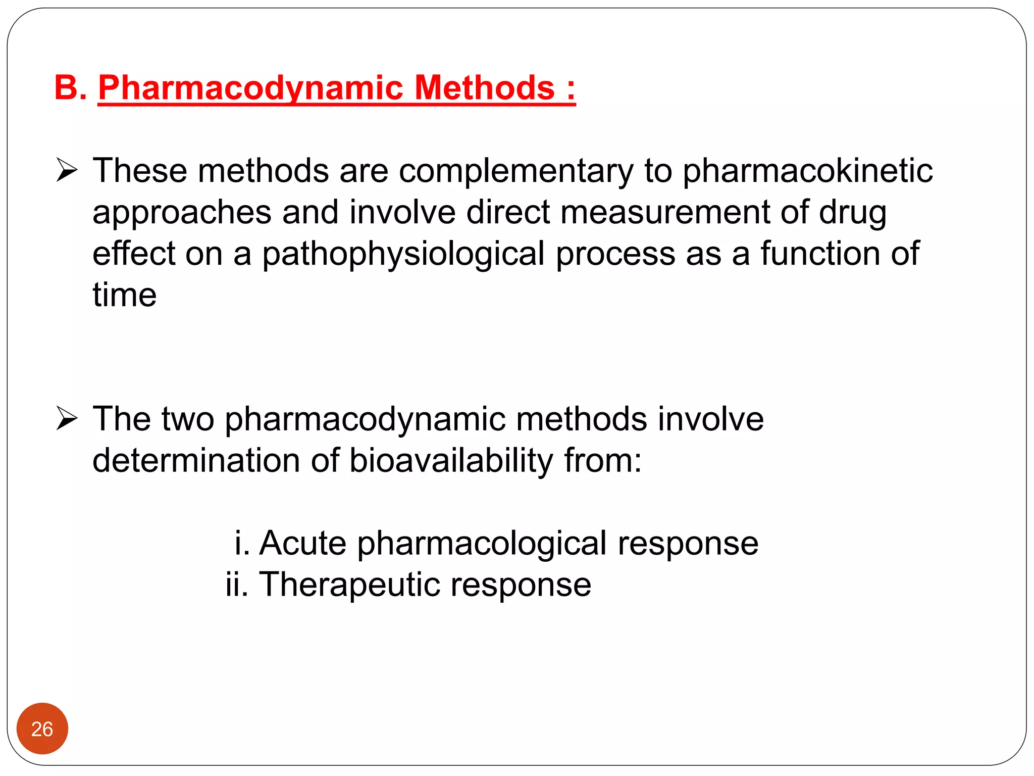 B. Pharmacodynamic Methods :
 These methods are complementary to pharmacokinetic
approaches and involve direct measurement of drug
effect on a pathophysiological process as a function of
time
 The two pharmacodynamic methods involve
determination of bioavailability from:
i. Acute pharmacological response
ii. Therapeutic response
26
 
