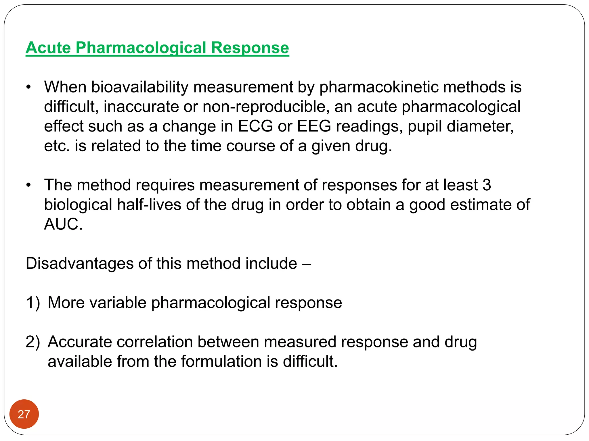 Acute Pharmacological Response
• When bioavailability measurement by pharmacokinetic methods is
difficult, inaccurate or non-reproducible, an acute pharmacological
effect such as a change in ECG or EEG readings, pupil diameter,
etc. is related to the time course of a given drug.
• The method requires measurement of responses for at least 3
biological half-lives of the drug in order to obtain a good estimate of
AUC.
Disadvantages of this method include –
1) More variable pharmacological response
2) Accurate correlation between measured response and drug
available from the formulation is difficult.
27
 