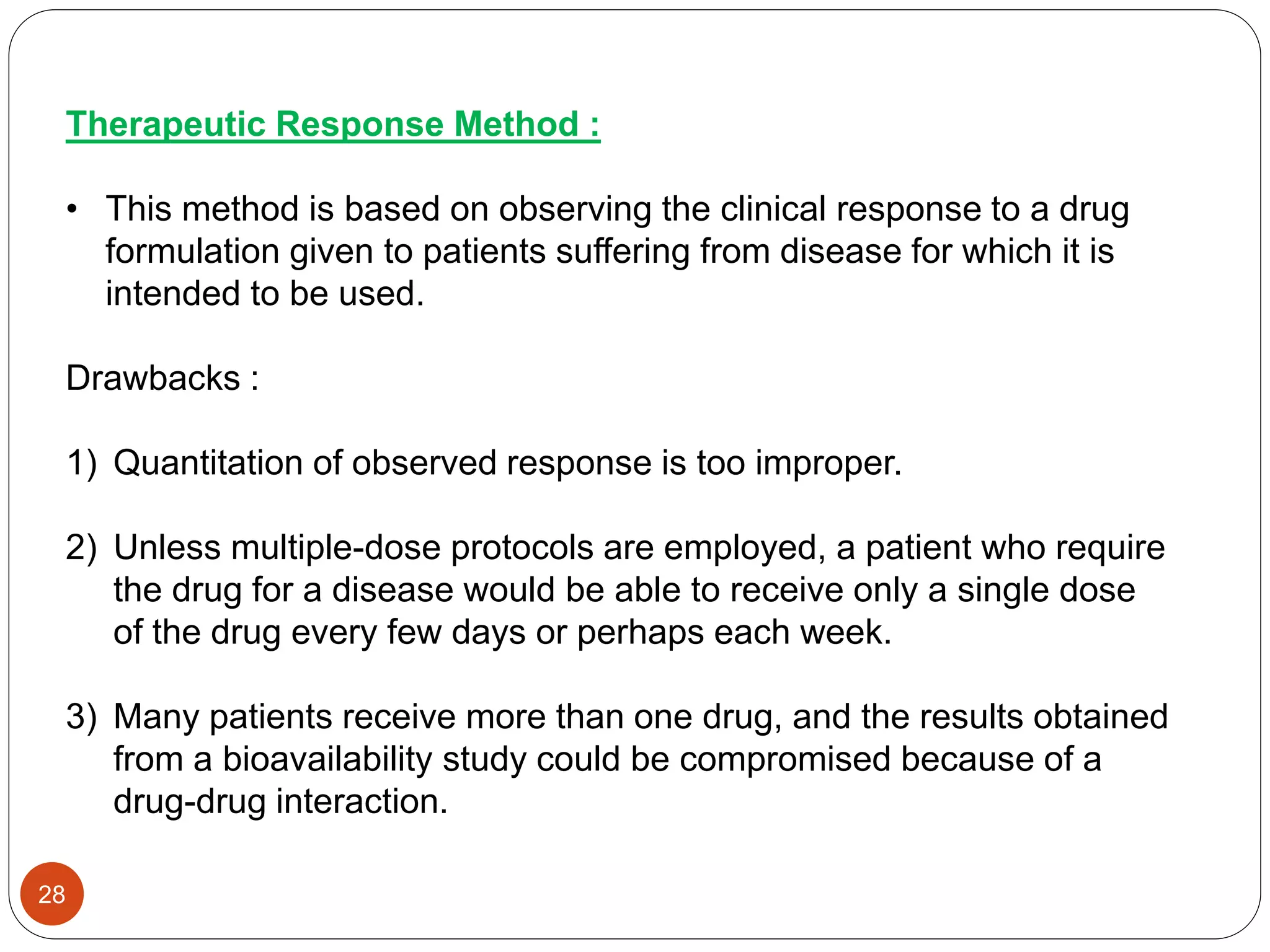 Therapeutic Response Method :
• This method is based on observing the clinical response to a drug
formulation given to patients suffering from disease for which it is
intended to be used.
Drawbacks :
1) Quantitation of observed response is too improper.
2) Unless multiple-dose protocols are employed, a patient who require
the drug for a disease would be able to receive only a single dose
of the drug every few days or perhaps each week.
3) Many patients receive more than one drug, and the results obtained
from a bioavailability study could be compromised because of a
drug-drug interaction.
28
 