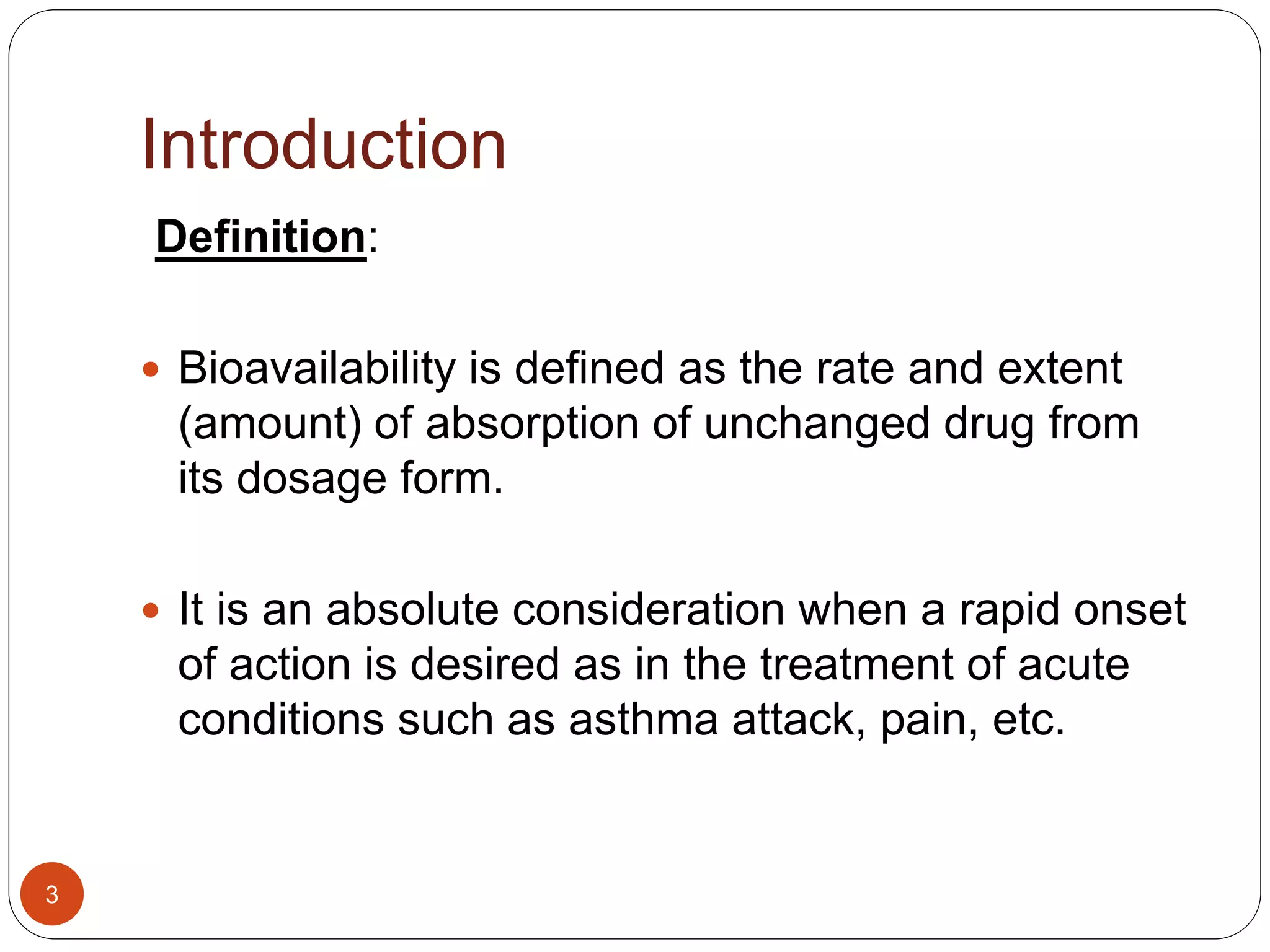 Introduction
Definition:
 Bioavailability is defined as the rate and extent
(amount) of absorption of unchanged drug from
its dosage form.
 It is an absolute consideration when a rapid onset
of action is desired as in the treatment of acute
conditions such as asthma attack, pain, etc.
3
 
