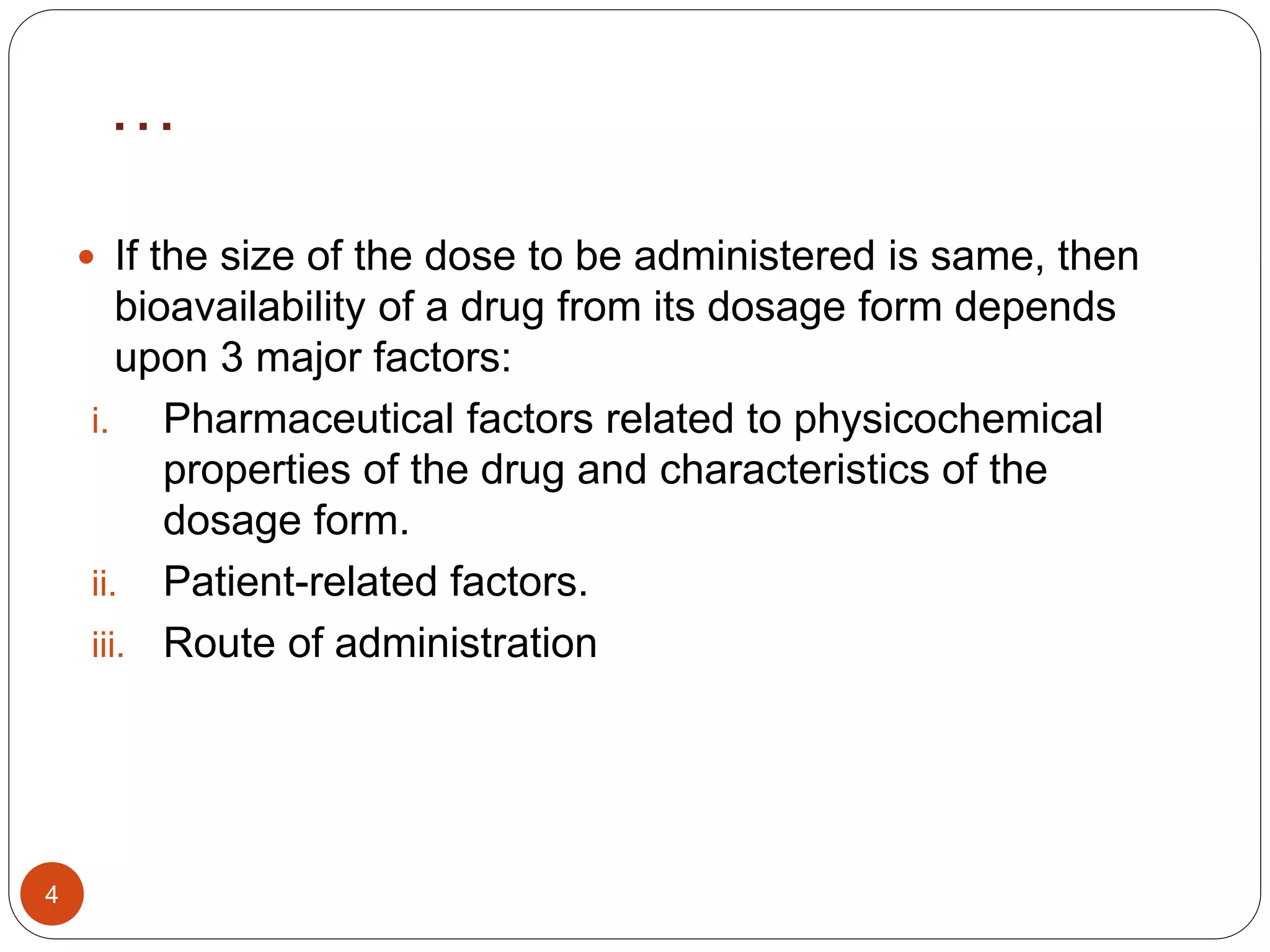 …
 If the size of the dose to be administered is same, then
bioavailability of a drug from its dosage form depends
upon 3 major factors:
i. Pharmaceutical factors related to physicochemical
properties of the drug and characteristics of the
dosage form.
ii. Patient-related factors.
iii. Route of administration
4
 