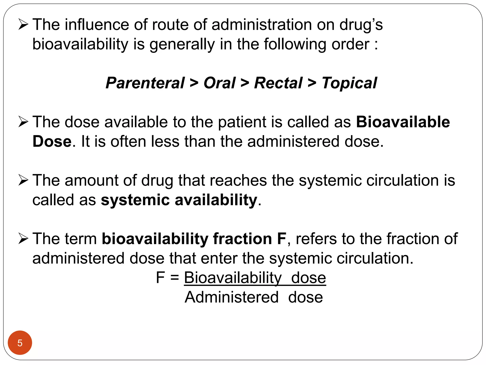 The influence of route of administration on drug’s
bioavailability is generally in the following order :
Parenteral > Oral > Rectal > Topical
The dose available to the patient is called as Bioavailable
Dose. It is often less than the administered dose.
The amount of drug that reaches the systemic circulation is
called as systemic availability.
The term bioavailability fraction F, refers to the fraction of
administered dose that enter the systemic circulation.
F = Bioavailability dose
Administered dose
5
 