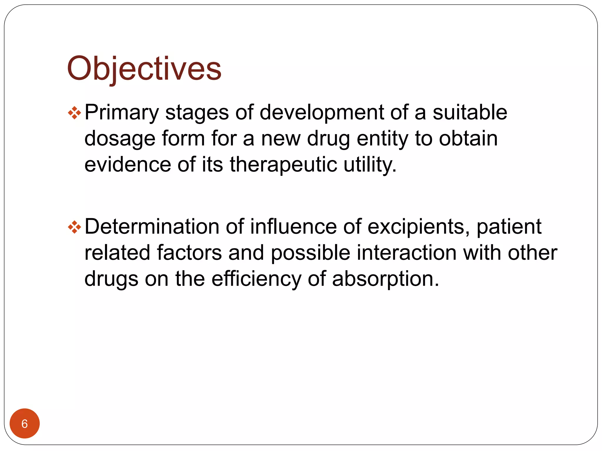 Objectives
Primary stages of development of a suitable
dosage form for a new drug entity to obtain
evidence of its therapeutic utility.
Determination of influence of excipients, patient
related factors and possible interaction with other
drugs on the efficiency of absorption.
6
 