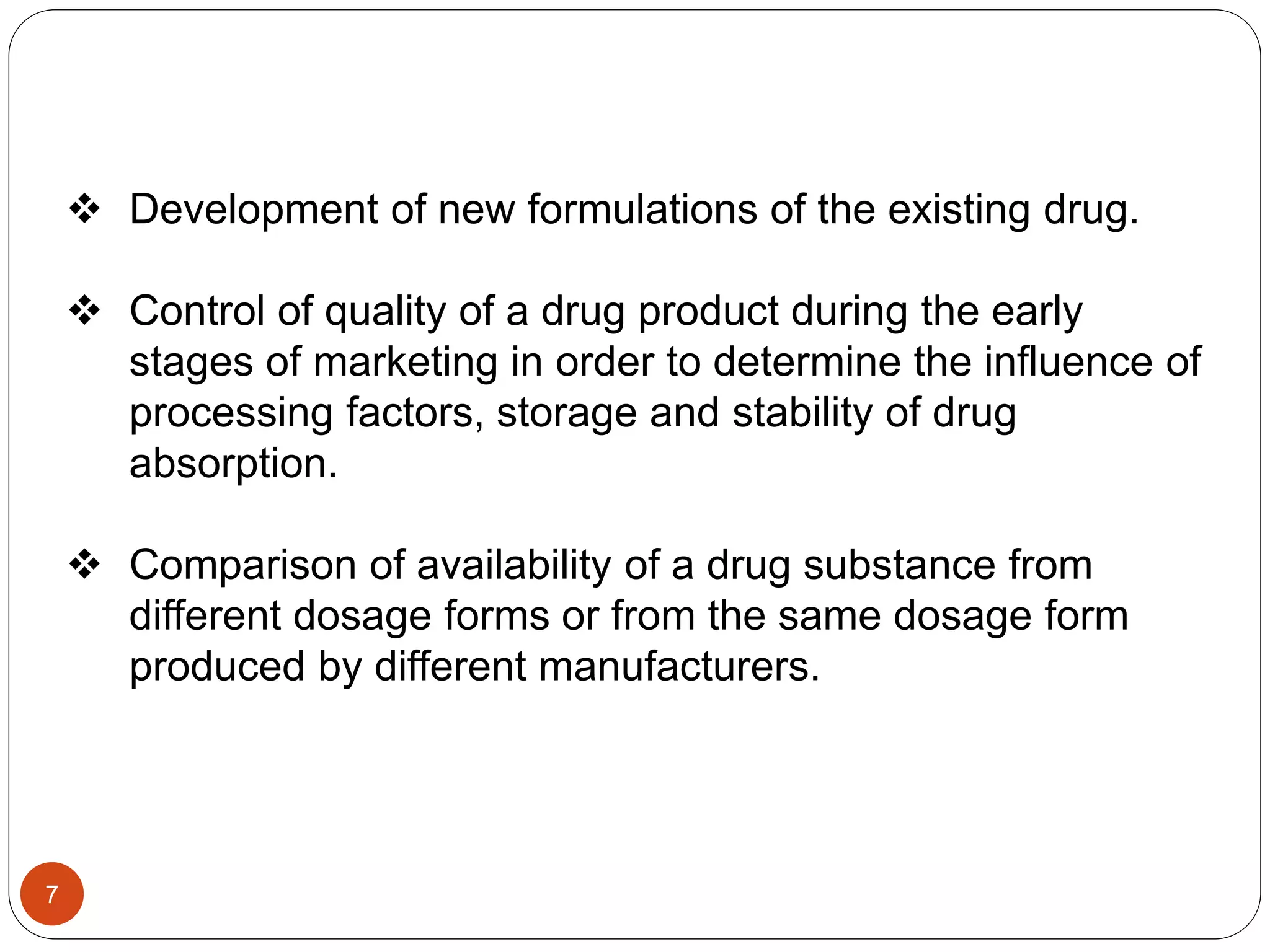  Development of new formulations of the existing drug.
 Control of quality of a drug product during the early
stages of marketing in order to determine the influence of
processing factors, storage and stability of drug
absorption.
 Comparison of availability of a drug substance from
different dosage forms or from the same dosage form
produced by different manufacturers.
7
 