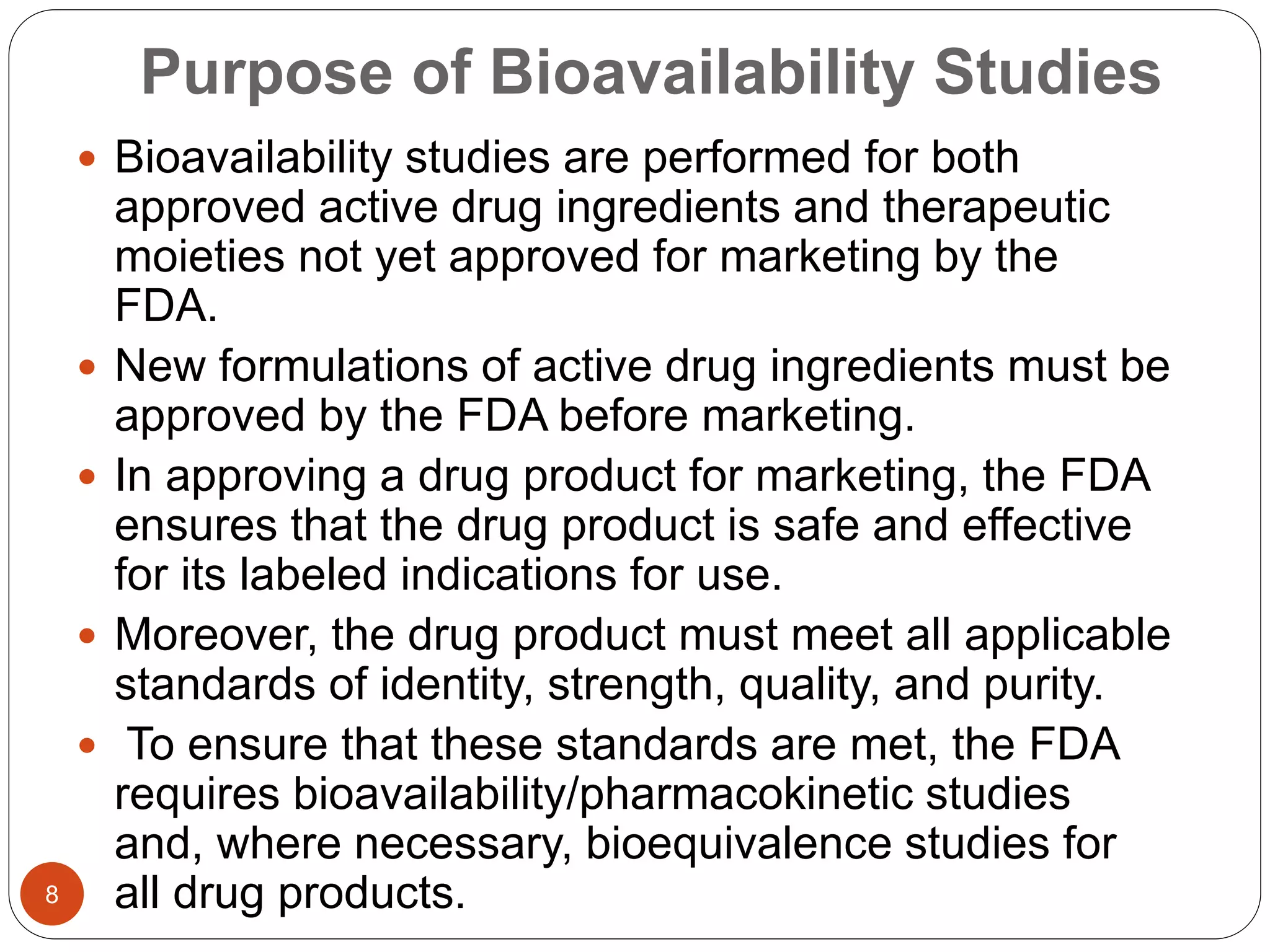 Purpose of Bioavailability Studies
 Bioavailability studies are performed for both
approved active drug ingredients and therapeutic
moieties not yet approved for marketing by the
FDA.
 New formulations of active drug ingredients must be
approved by the FDA before marketing.
 In approving a drug product for marketing, the FDA
ensures that the drug product is safe and effective
for its labeled indications for use.
 Moreover, the drug product must meet all applicable
standards of identity, strength, quality, and purity.
 To ensure that these standards are met, the FDA
requires bioavailability/pharmacokinetic studies
and, where necessary, bioequivalence studies for
all drug products.8
 