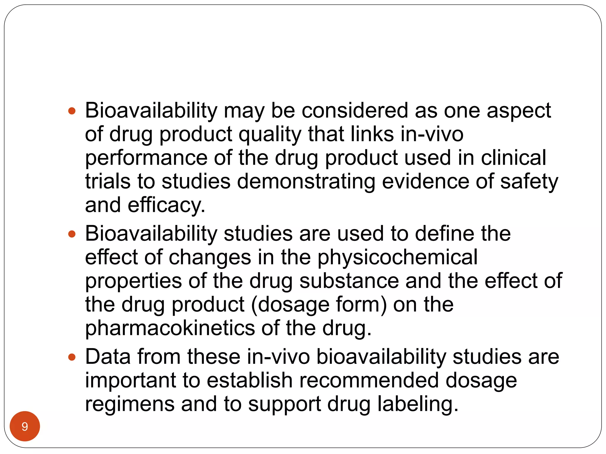  Bioavailability may be considered as one aspect
of drug product quality that links in-vivo
performance of the drug product used in clinical
trials to studies demonstrating evidence of safety
and efficacy.
 Bioavailability studies are used to define the
effect of changes in the physicochemical
properties of the drug substance and the effect of
the drug product (dosage form) on the
pharmacokinetics of the drug.
 Data from these in-vivo bioavailability studies are
important to establish recommended dosage
regimens and to support drug labeling.
9
 