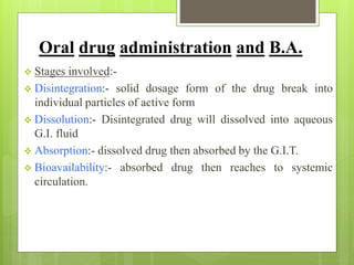 Oral drug administration and B.A.
 Stages involved:-
 Disintegration:- solid dosage form of the drug break into
individual particles of active form
 Dissolution:- Disintegrated drug will dissolved into aqueous
G.I. fluid
 Absorption:- dissolved drug then absorbed by the G.I.T.
 Bioavailability:- absorbed drug then reaches to systemic
circulation.
 