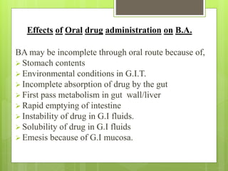 Effects of Oral drug administration on B.A.
BA may be incomplete through oral route because of,
 Stomach contents
 Environmental conditions in G.I.T.
 Incomplete absorption of drug by the gut
 First pass metabolism in gut wall/liver
 Rapid emptying of intestine
 Instability of drug in G.I fluids.
 Solubility of drug in G.I fluids
 Emesis because of G.I mucosa.
 