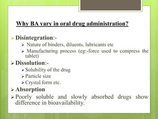 Why BA vary in oral drug administration?
 Disintegration:-
 Nature of binders, diluents, lubricants etc
 Manufacturing process (eg:-force used to compress the
tablet)
 Dissolution:-
 Solubility of the drug
 Particle size
 Crystal form etc.
 Absorption
 Poorly soluble and slowly absorbed drugs show
difference in bioavailability.
 