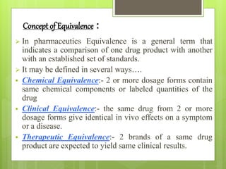 Concept of Equivalence :
 In pharmaceutics Equivalence is a general term that
indicates a comparison of one drug product with another
with an established set of standards.
 It may be defined in several ways….
 Chemical Equivalence:- 2 or more dosage forms contain
same chemical components or labeled quantities of the
drug
 Clinical Equivalence:- the same drug from 2 or more
dosage forms give identical in vivo effects on a symptom
or a disease.
 Therapeutic Equivalence:- 2 brands of a same drug
product are expected to yield same clinical results.
 