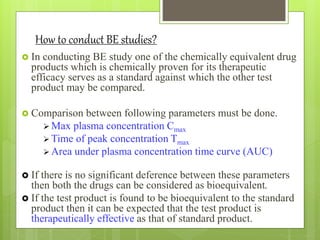 How to conduct BE studies?
 In conducting BE study one of the chemically equivalent drug
products which is chemically proven for its therapeutic
efficacy serves as a standard against which the other test
product may be compared.
 Comparison between following parameters must be done.
 Max plasma concentration Cmax
 Time of peak concentration Tmax
 Area under plasma concentration time curve (AUC)
 If there is no significant deference between these parameters
then both the drugs can be considered as bioequivalent.
 If the test product is found to be bioequivalent to the standard
product then it can be expected that the test product is
therapeutically effective as that of standard product.
 