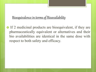 Bioequivalence in terms of Bioavailability
 If 2 medicinal products are bioequivalent, if they are
pharmaceutically equivalent or alternatives and their
bio availabilities are identical in the same dose with
respect to both safety and efficacy.
 