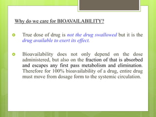 Why do we care for BIOAVAILABILITY?
 True dose of drug is not the drug swallowed but it is the
drug available to exert its effect.
 Bioavailability does not only depend on the dose
administered, but also on the fraction of that is absorbed
and escapes any first pass metabolism and elimination.
Therefore for 100% bioavailability of a drug, entire drug
must move from dosage form to the systemic circulation.
 