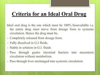 Criteria for an Ideal Oral Drug
Ideal oral drug is the one which must be 100% bioavailable i.e.
the entire drug must move from dosage form to systemic
circulation. Hence the drug must be,
 Completely released from dosage form.
 Fully dissolved in G.I fluids.
 Stable in solution in G.I. fluids
 Pass through gastro intestinal barriers into mesenteric
circulation without metabolism.
 Pass through liver unchanged into systemic circulation.
 