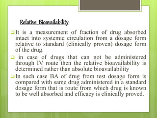 Relative Bioavailability
It is a measurement of fraction of drug absorbed
intact into systemic circulation from a dosage form
relative to standard (clinically proven) dosage form
of the drug.
 in case of drugs that can not be administered
through IV route then the relative bioavailability is
determined rather than absolute bioavailability
In such case BA of drug from test dosage form is
compared with same drug administered in a standard
dosage form that is route from which drug is known
to be well absorbed and efficacy is clinically proved.
 